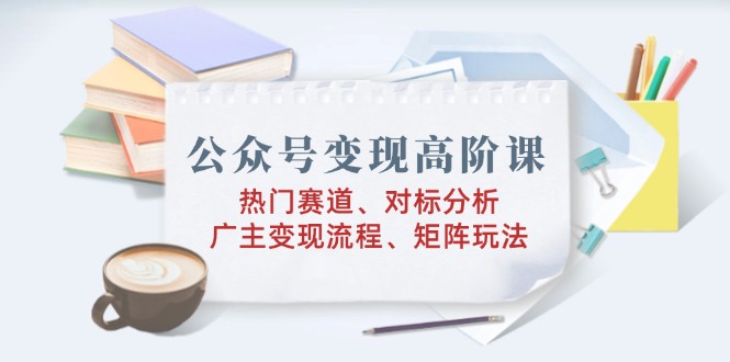 公众号变现高阶课：热门赛道、对标分析、广告主变现流程、矩阵玩法插图