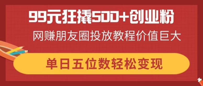 99元狂撬500+创业粉，网赚朋友圈投放教程价值巨大，单日五位数轻松变现插图