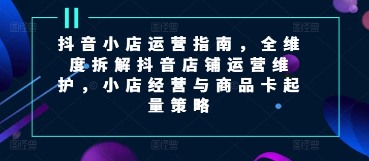 抖音小店运营指南，全维度拆解抖音店铺运营维护，小店经营与商品卡起量策略插图