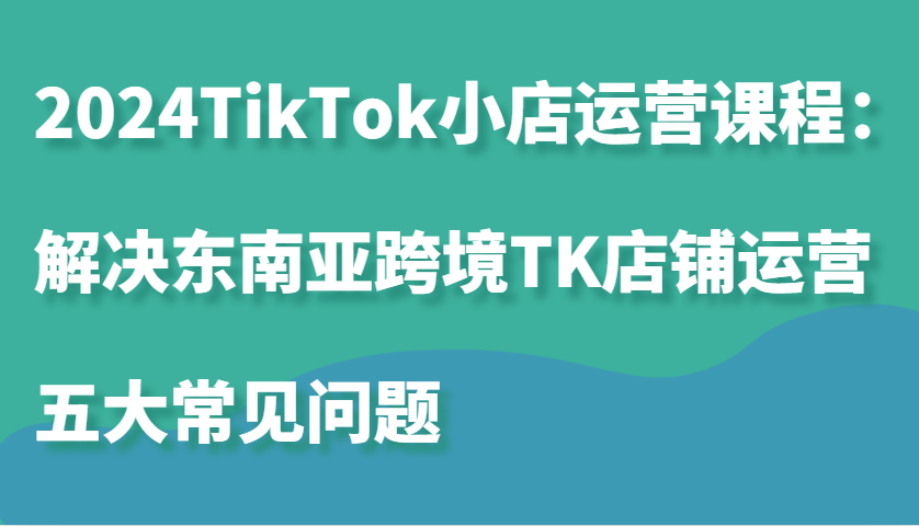2024TikTok小店运营课程：解决东南亚跨境TK店铺运营五大常见问题插图